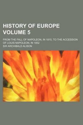 Cover of History of Europe Volume 5; From the Fall of Napoleon, in 1815, to the Accession of Louis Napoleon, in 1852