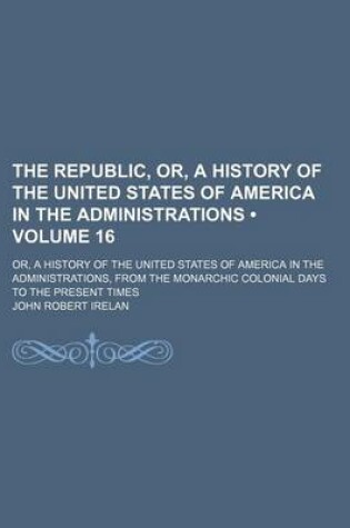 Cover of The Republic, Or, a History of the United States of America in the Administrations (Volume 16); Or, a History of the United States of America in the Administrations, from the Monarchic Colonial Days to the Present Times