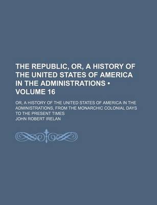 Book cover for The Republic, Or, a History of the United States of America in the Administrations (Volume 16); Or, a History of the United States of America in the Administrations, from the Monarchic Colonial Days to the Present Times