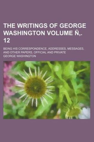 Cover of The Writings of George Washington Volume N . 12; Being His Correspondence, Addresses, Messages, and Other Papers, Official and Private