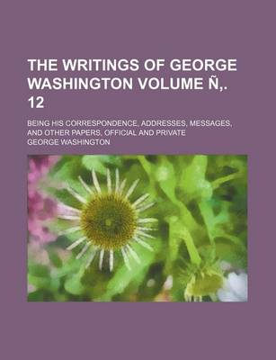 Book cover for The Writings of George Washington Volume N . 12; Being His Correspondence, Addresses, Messages, and Other Papers, Official and Private