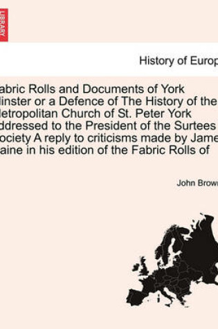 Cover of Fabric Rolls and Documents of York Minster or a Defence of the History of the Metropolitan Church of St. Peter York Addressed to the President of the Surtees Society a Reply to Criticisms Made by James Raine in His Edition of the Fabric Rolls of