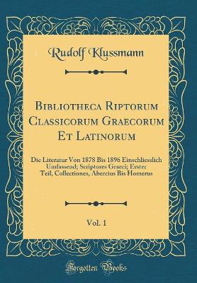 Book cover for Bibliotheca Riptorum Classicorum Graecorum Et Latinorum, Vol. 1: Die Literatur Von 1878 Bis 1896 Einschliesslich Umfassend; Scriptores Graeci; Erster Teil, Collectiones, Abercius Bis Homerus (Classic Reprint)