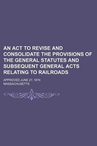 Cover of An ACT to Revise and Consolidate the Provisions of the General Statutes and Subsequent General Acts Relating to Railroads; Approved June 27, 1874