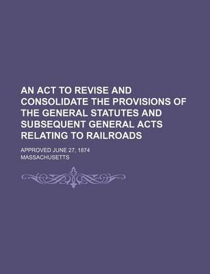 Book cover for An ACT to Revise and Consolidate the Provisions of the General Statutes and Subsequent General Acts Relating to Railroads; Approved June 27, 1874