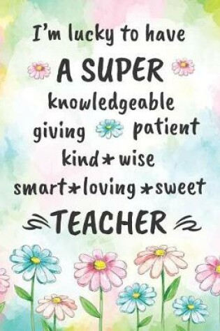 Cover of I'm Lucky to Have a Super Knowledgeable Giving Patient Kind Wise Smart Loving Sweet Teacher