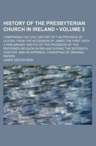 Cover of History of the Presbyterian Church in Ireland (Volume 2 ); Comprising the Civil History of the Province of Ulster, from the Accession of James the First with a Preliminary Sketch of the Progress of the Reformed Religion in Ireland During the Sixteenth Cent