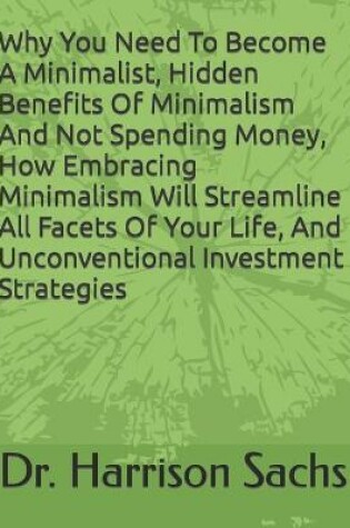 Cover of Why You Need To Become A Minimalist, Hidden Benefits Of Minimalism And Not Spending Money, How Embracing Minimalism Will Streamline All Facets Of Your Life, And Unconventional Investment Strategies