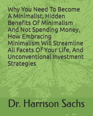 Book cover for Why You Need To Become A Minimalist, Hidden Benefits Of Minimalism And Not Spending Money, How Embracing Minimalism Will Streamline All Facets Of Your Life, And Unconventional Investment Strategies