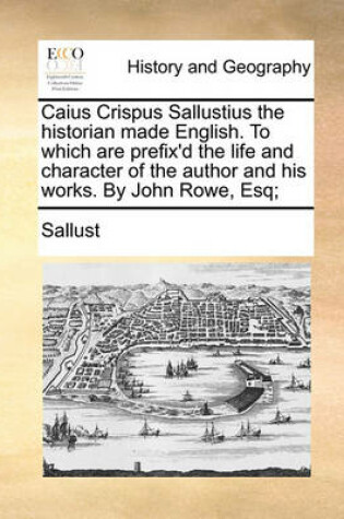Cover of Caius Crispus Sallustius the Historian Made English. to Which Are Prefix'd the Life and Character of the Author and His Works. by John Rowe, Esq;