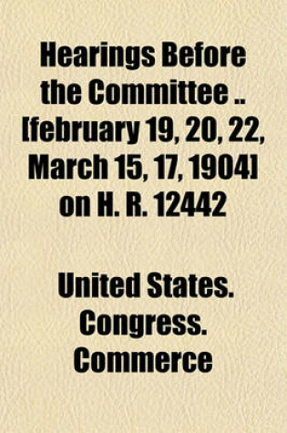 Cover of Hearings Before the Committee [February 19, 20, 22, March 15, 17, 1904] on H. R. 12442