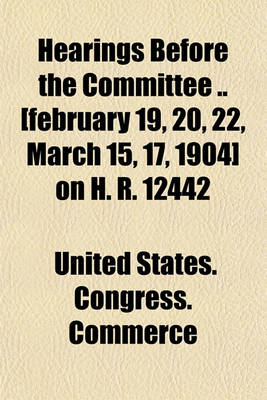 Book cover for Hearings Before the Committee [February 19, 20, 22, March 15, 17, 1904] on H. R. 12442