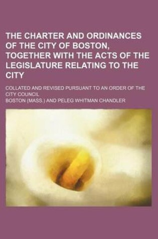 Cover of The Charter and Ordinances of the City of Boston, Together with the Acts of the Legislature Relating to the City; Collated and Revised Pursuant to an Order of the City Council