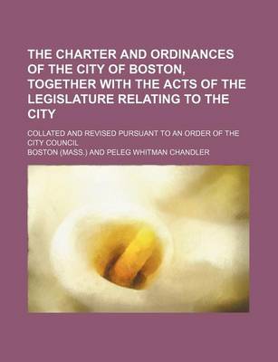 Book cover for The Charter and Ordinances of the City of Boston, Together with the Acts of the Legislature Relating to the City; Collated and Revised Pursuant to an Order of the City Council