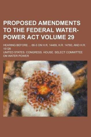 Cover of Proposed Amendments to the Federal Water-Power ACT; Hearing Before ... 66-3 on H.R. 14469, H.R. 14760, and H.R. 15126 Volume 29