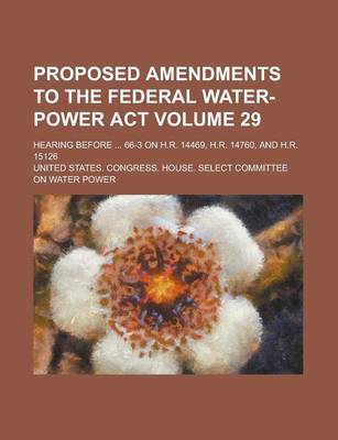 Book cover for Proposed Amendments to the Federal Water-Power ACT; Hearing Before ... 66-3 on H.R. 14469, H.R. 14760, and H.R. 15126 Volume 29