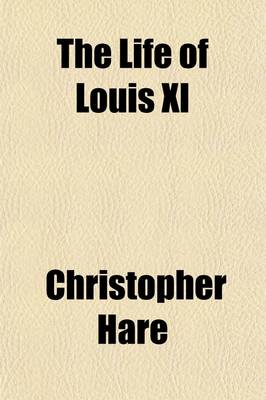 Book cover for The Life of Louis XI; The Rebel Dauphin and the Statesman King, from His Original Letters and Other Documents