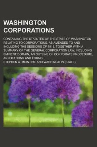 Cover of Washington Corporations; Containing the Statutes of the State of Washington Relating to Corporations, as Amended to and Including the Sessions of 1913, Together with a Summary of the General Corporation Law, Including Eminent Domain, an Outline of Corporat