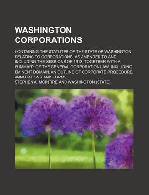 Book cover for Washington Corporations; Containing the Statutes of the State of Washington Relating to Corporations, as Amended to and Including the Sessions of 1913, Together with a Summary of the General Corporation Law, Including Eminent Domain, an Outline of Corporat