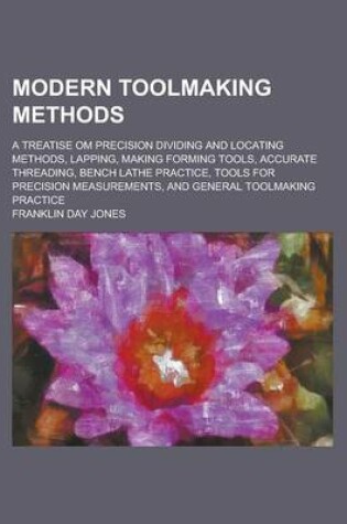 Cover of Modern Toolmaking Methods; A Treatise Om Precision Dividing and Locating Methods, Lapping, Making Forming Tools, Accurate Threading, Bench Lathe Practice, Tools for Precision Measurements, and General Toolmaking Practice