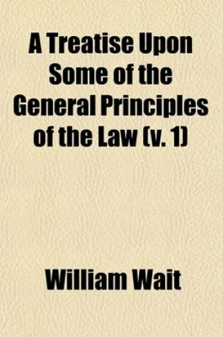 Cover of A Treatise Upon Some of the General Principles of the Law (Volume 1); Whether of a Legal, or of an Equitable Nature Including Their Relations and Application to Actions and Defenses in General Whether in Courts of Common Law, or Courts of Equity and Equally