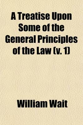 Book cover for A Treatise Upon Some of the General Principles of the Law (Volume 1); Whether of a Legal, or of an Equitable Nature Including Their Relations and Application to Actions and Defenses in General Whether in Courts of Common Law, or Courts of Equity and Equally