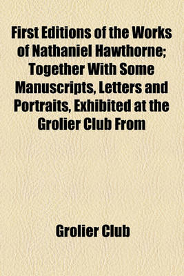 Book cover for First Editions of the Works of Nathaniel Hawthorne; Together with Some Manuscripts, Letters and Portraits, Exhibited at the Grolier Club from