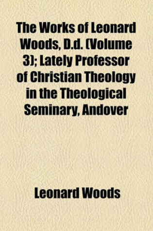 Cover of The Works of Leonard Woods, D.D. (Volume 3); Lectures. Lately Professor of Christian Theology in the Theological Seminary, Andover