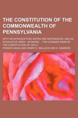 Cover of The Constitution of the Commonwealth of Pennsylvania; With an Introduction, Notes and References, and an Exhaustive Index; Showing ... the Changes Made by the Constitution of 1873-4
