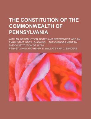 Book cover for The Constitution of the Commonwealth of Pennsylvania; With an Introduction, Notes and References, and an Exhaustive Index; Showing ... the Changes Made by the Constitution of 1873-4