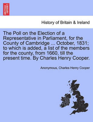 Book cover for The Poll on the Election of a Representative in Parliament, for the County of Cambridge ... October, 1831; To Which Is Added, a List of the Members for the County, from 1660, Till the Present Time. by Charles Henry Cooper.