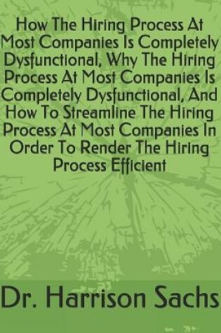 Cover of How The Hiring Process At Most Companies Is Completely Dysfunctional, Why The Hiring Process At Most Companies Is Completely Dysfunctional, And How To Streamline The Hiring Process At Most Companies In Order To Render The Hiring Process Efficient