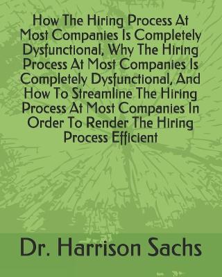 Book cover for How The Hiring Process At Most Companies Is Completely Dysfunctional, Why The Hiring Process At Most Companies Is Completely Dysfunctional, And How To Streamline The Hiring Process At Most Companies In Order To Render The Hiring Process Efficient