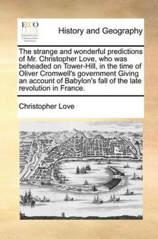 Cover of The Strange and Wonderful Predictions of Mr. Christopher Love, Who Was Beheaded on Tower-Hill, in the Time of Oliver Cromwell's Government Giving an Account of Babylon's Fall of the Late Revolution in France.