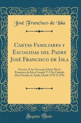 Cover of Cartas Familiares y Escogidas del Padre José Francisco de Isla: Escritas Á Su Hermana Doña María Francisca de Isla y Losada Y Á Su Cuñado Don Nicolás de Ayala, Desde 1755 Á 1781 (Classic Reprint)