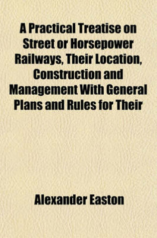 Cover of A Practical Treatise on Street or Horsepower Railways, Their Location, Construction and Management with General Plans and Rules for Their