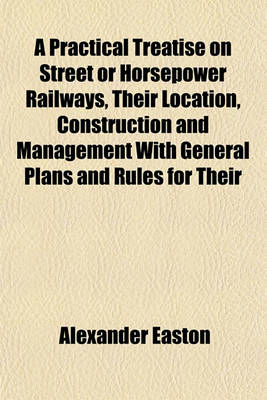 Book cover for A Practical Treatise on Street or Horsepower Railways, Their Location, Construction and Management with General Plans and Rules for Their