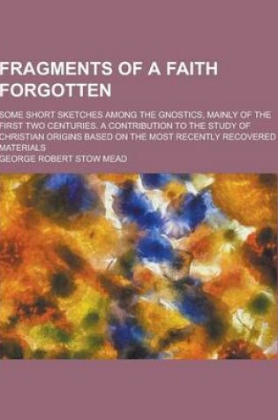 Cover of Fragments of a Faith Forgotten; Some Short Sketches Among the Gnostics, Mainly of the First Two Centuries. a Contribution to the Study of Christian or