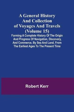 Cover of A General History and Collection of Voyages and Travels (Volume 15); Forming A Complete History Of The Origin And Progress Of Navigation, Discovery, And Commerce, By Sea And Land, From The Earliest Ages To The Present Time