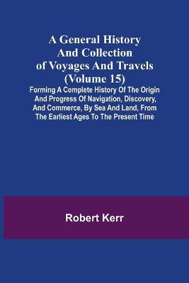 Book cover for A General History and Collection of Voyages and Travels (Volume 15); Forming A Complete History Of The Origin And Progress Of Navigation, Discovery, And Commerce, By Sea And Land, From The Earliest Ages To The Present Time