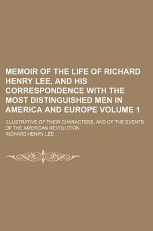 Cover of Memoir of the Life of Richard Henry Lee, and His Correspondence with the Most Distinguished Men in America and Europe; Illustrative of Their Characters, and of the Events of the American Revolution Volume 1