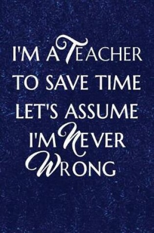 Cover of I'm a Teacher To Save Time Let's Assume I'm Never Wrong