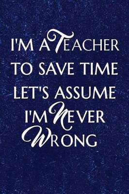 Book cover for I'm a Teacher To Save Time Let's Assume I'm Never Wrong