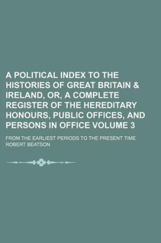 Cover of A Political Index to the Histories of Great Britain & Ireland, Or, a Complete Register of the Hereditary Honours, Public Offices, and Persons in Office Volume 3; From the Earliest Periods to the Present Time