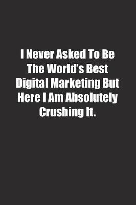 Book cover for I Never Asked To Be The World's Best Digital Marketing But Here I Am Absolutely Crushing It.