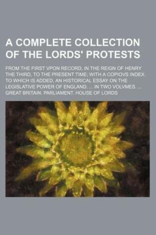 Cover of A Complete Collection of the Lords' Protests; From the First Vpon Record, in the Reign of Henry the Third, to the Present Time with a Copiovs Index. to Which Is Added, an Historical Essay on the Legislative Power of England. in Two Volvmes.