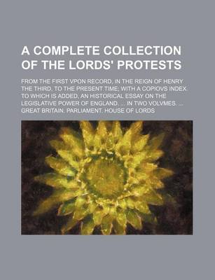 Book cover for A Complete Collection of the Lords' Protests; From the First Vpon Record, in the Reign of Henry the Third, to the Present Time with a Copiovs Index. to Which Is Added, an Historical Essay on the Legislative Power of England. in Two Volvmes.