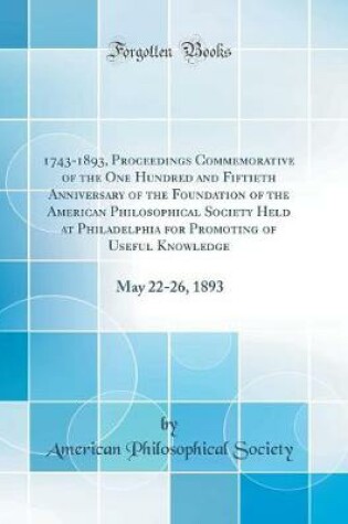 Cover of 1743-1893, Proceedings Commemorative of the One Hundred and Fiftieth Anniversary of the Foundation of the American Philosophical Society Held at Philadelphia for Promoting of Useful Knowledge: May 22-26, 1893 (Classic Reprint)