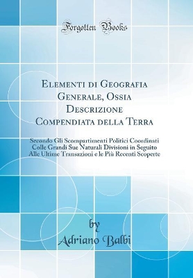 Book cover for Elementi di Geografia Generale, Ossia Descrizione Compendiata della Terra: Secondo Gli Scompartimenti Politici Coordinati Colle Grandi Sue Naturali Divisioni in Seguito Alle Ultime Transazioni e le Più Recenti Scoperte (Classic Reprint)