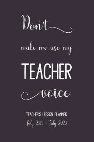 Cover of Don't Make Me Use My Teachers Voice. Lesson Planner July 2019 - July 2020.